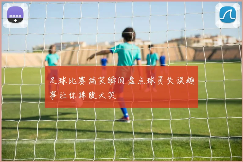 足球比赛搞笑瞬间盘点球员失误趣事让你捧腹大笑