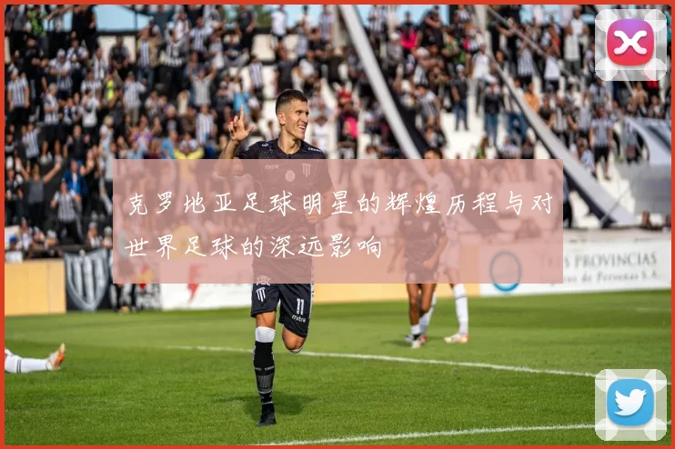 克罗地亚足球明星的辉煌历程与对世界足球的深远影响