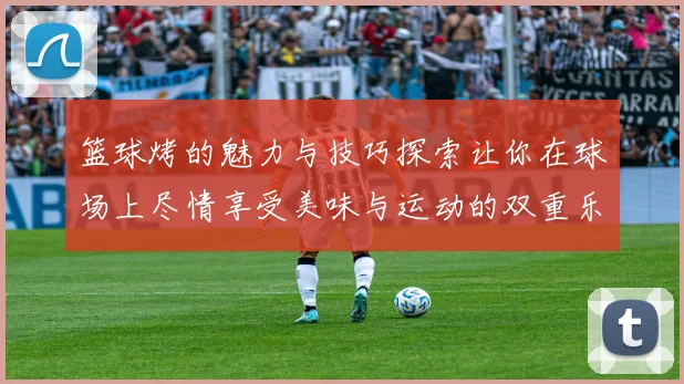 篮球烤的魅力与技巧探索让你在球场上尽情享受美味与运动的双重乐趣