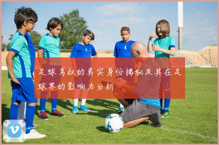 足球鸟叔的真实身份揭秘及其在足球界的影响力分析