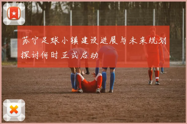 苏宁足球小镇建设进展与未来规划探讨何时正式启动