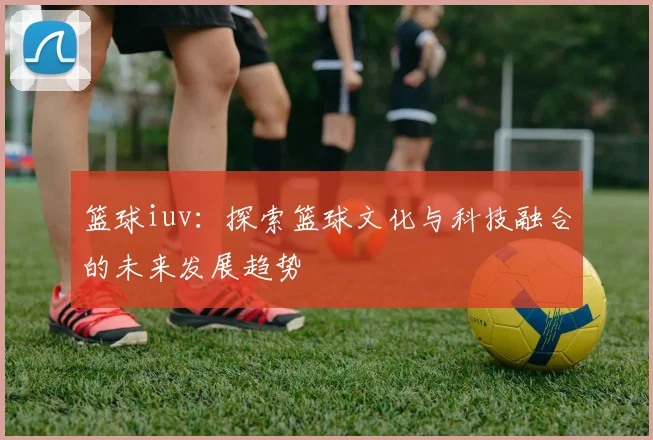篮球iuv：探索篮球文化与科技融合的未来发展趋势