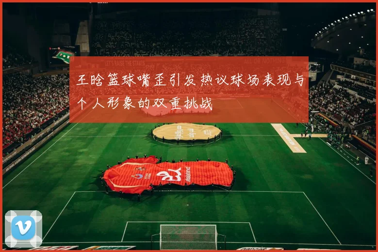 王晗篮球嘴歪引发热议球场表现与个人形象的双重挑战