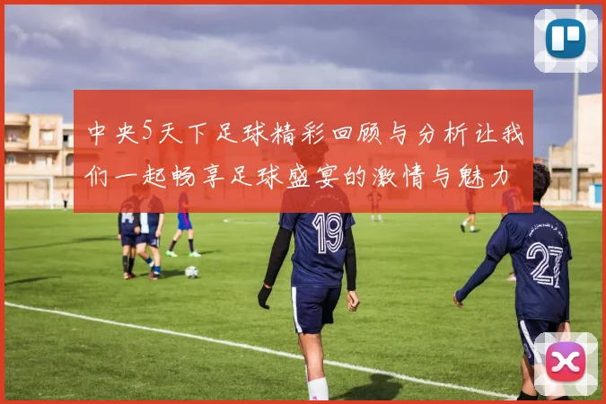 中央5天下足球精彩回顾与分析让我们一起畅享足球盛宴的激情与魅力